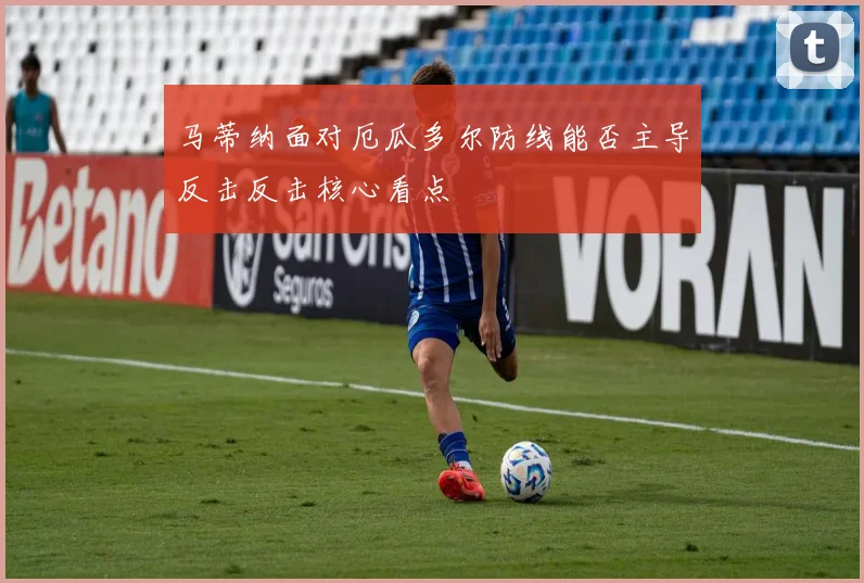 马蒂纳面对厄瓜多尔防线能否主导反击反击核心看点