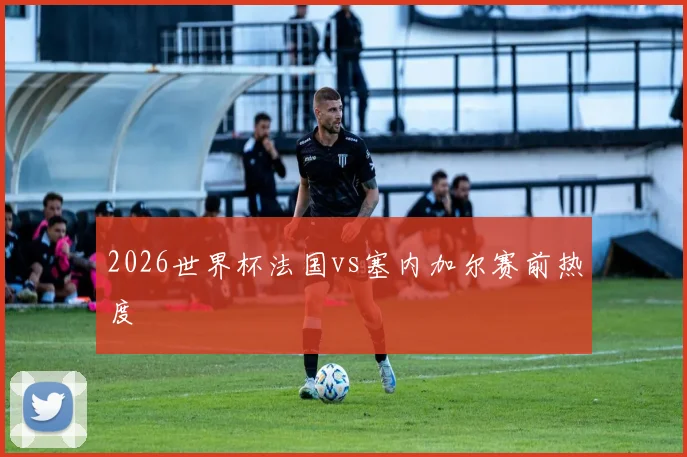 2026世界杯法国vs塞内加尔赛前热度