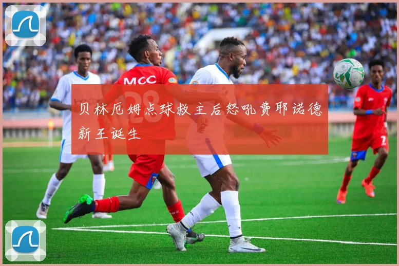 贝林厄姆点球救主后怒吼费耶诺德新王诞生