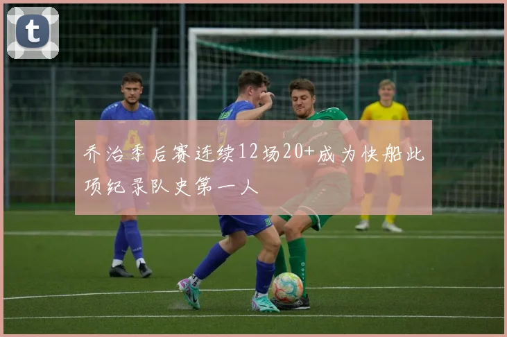 乔治季后赛连续12场20+成为快船此项纪录队史第一人