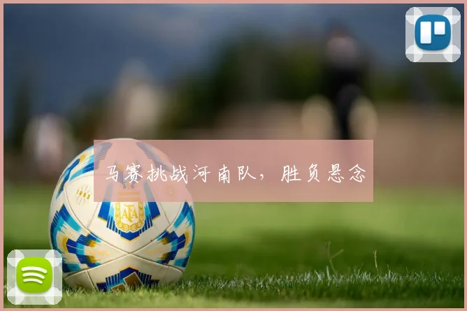 马赛挑战河南队，胜负悬念