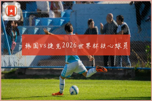 韩国vs捷克2026世界杯核心球员