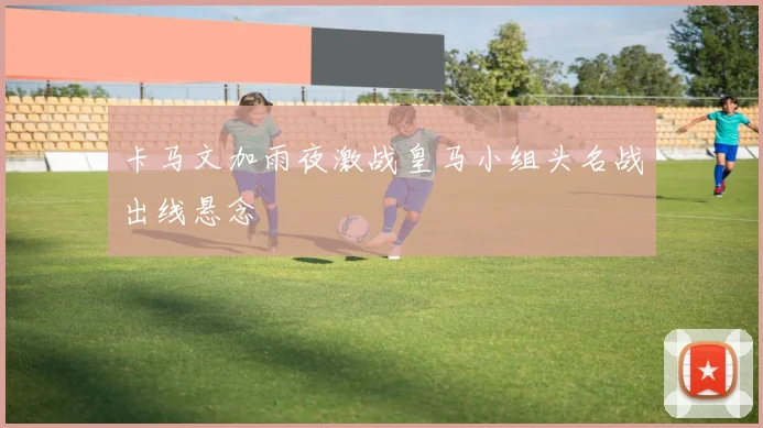 卡马文加雨夜激战皇马小组头名战出线悬念