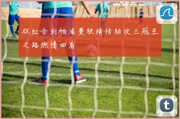 双红会利物浦曼联横传助攻三冠王之路燃情回看