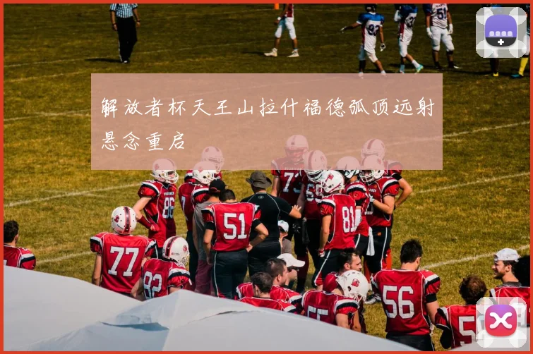 解放者杯天王山拉什福德弧顶远射悬念重启