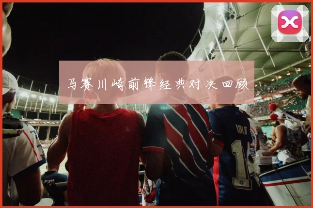 马赛川崎前锋经典对决回顾