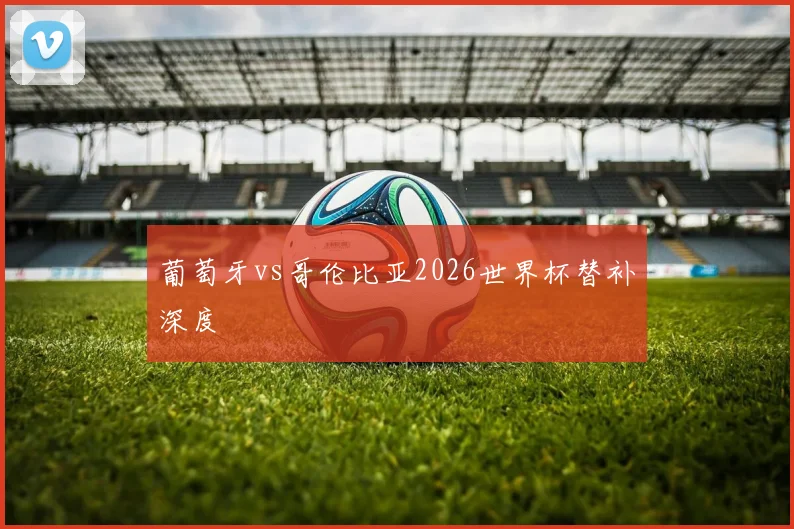 葡萄牙vs哥伦比亚2026世界杯替补深度