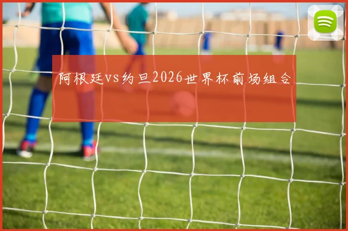 阿根廷vs约旦2026世界杯前场组合