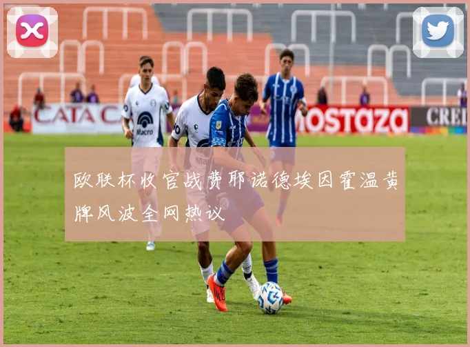 欧联杯收官战费耶诺德埃因霍温黄牌风波全网热议