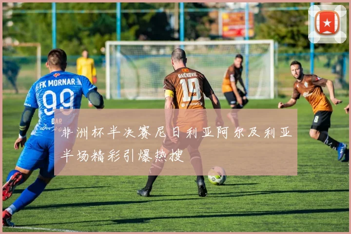 非洲杯半决赛尼日利亚阿尔及利亚半场精彩引爆热搜