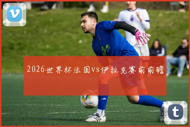 2026世界杯法国vs伊拉克赛前前瞻