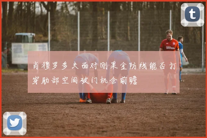 肖穆罗多夫面对刚果金防线能否打穿肋部空间破门机会前瞻