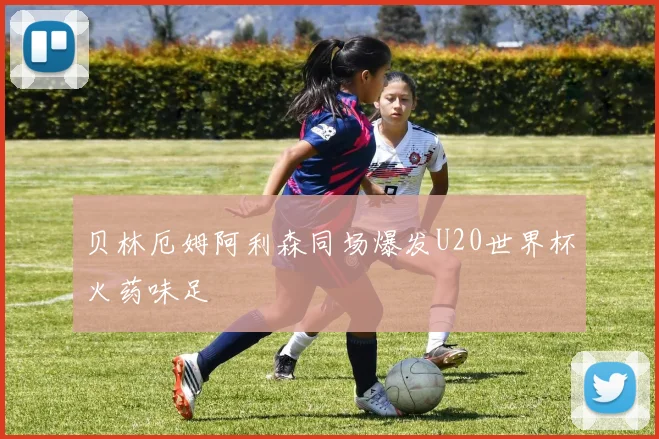 贝林厄姆阿利森同场爆发U20世界杯火药味足