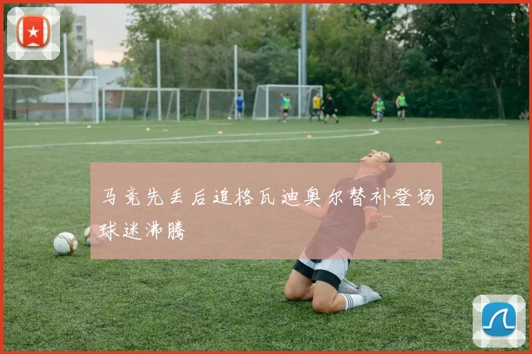 马竞先丢后追格瓦迪奥尔替补登场球迷沸腾