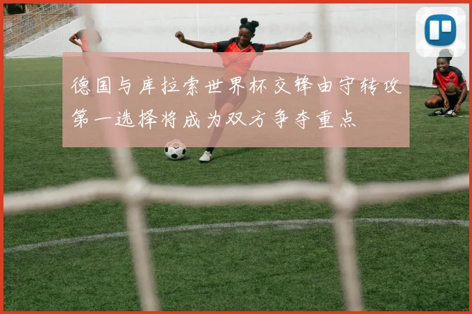 德国与库拉索世界杯交锋由守转攻第一选择将成为双方争夺重点