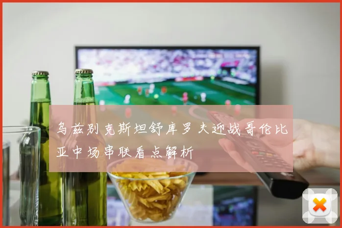 乌兹别克斯坦舒库罗夫迎战哥伦比亚中场串联看点解析
