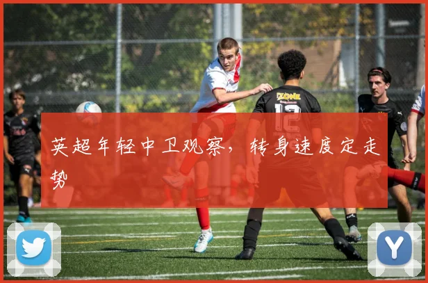 英超年轻中卫观察,转身速度定走势