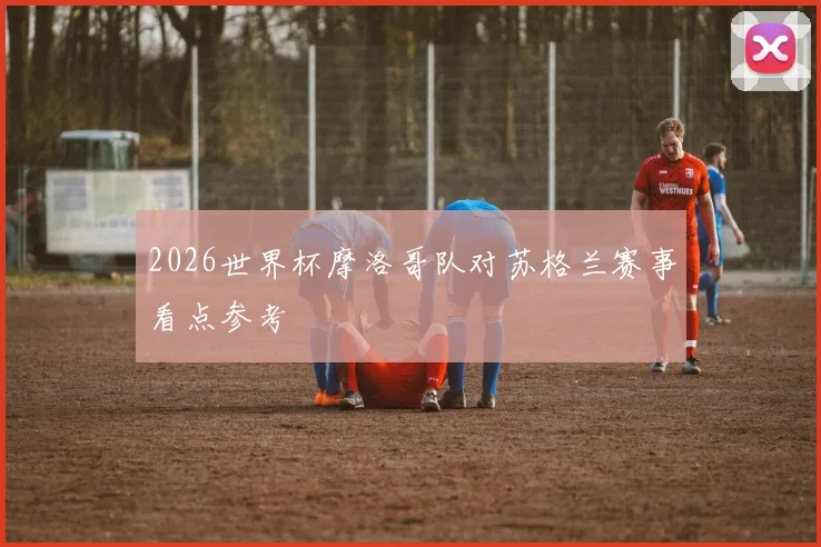 2026世界杯摩洛哥队对苏格兰赛事看点参考