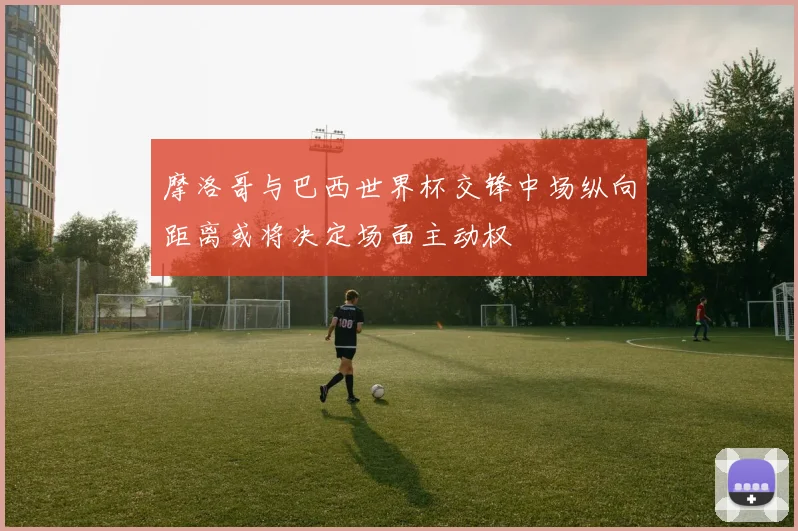 摩洛哥与巴西世界杯交锋中场纵向距离或将决定场面主动权