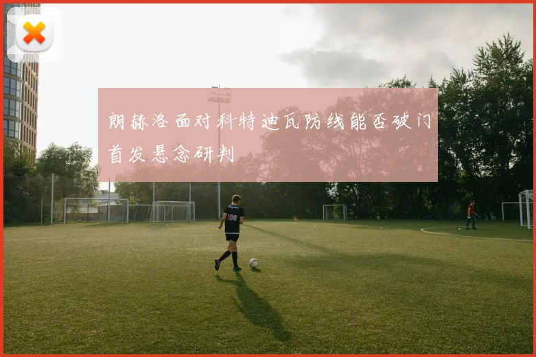 朗赫洛面对科特迪瓦防线能否破门首发悬念研判
