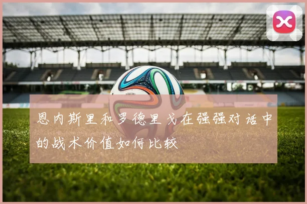 恩内斯里和罗德里戈在强强对话中的战术价值如何比较