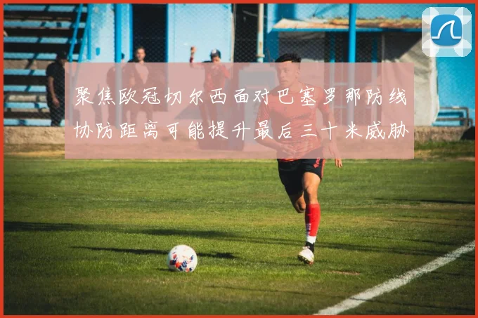 聚焦欧冠切尔西面对巴塞罗那防线协防距离可能提升最后三十米威胁