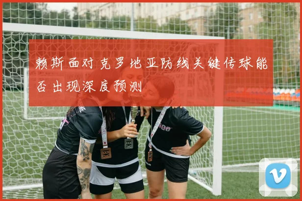 赖斯面对克罗地亚防线关键传球能否出现深度预测